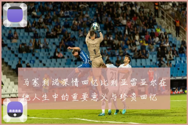 马塞利诺深情回忆比利亚雷亚尔在他人生中的重要意义与珍贵回忆