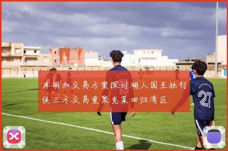 库明加交易方案探讨湖人国王独行侠三方交易重聚克莱回归湾区