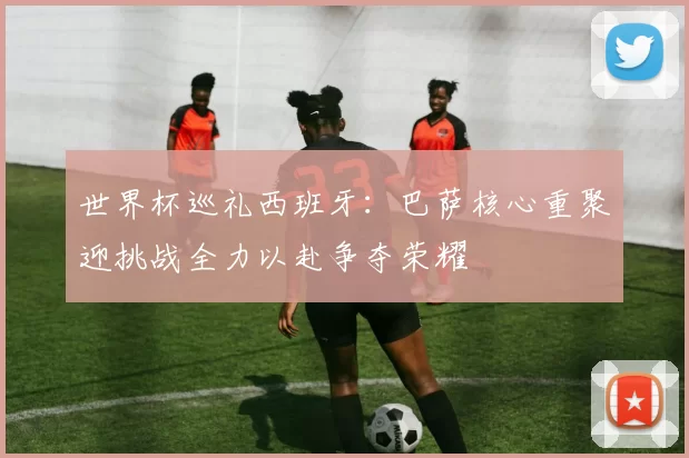 世界杯巡礼西班牙：巴萨核心重聚迎挑战全力以赴争夺荣耀