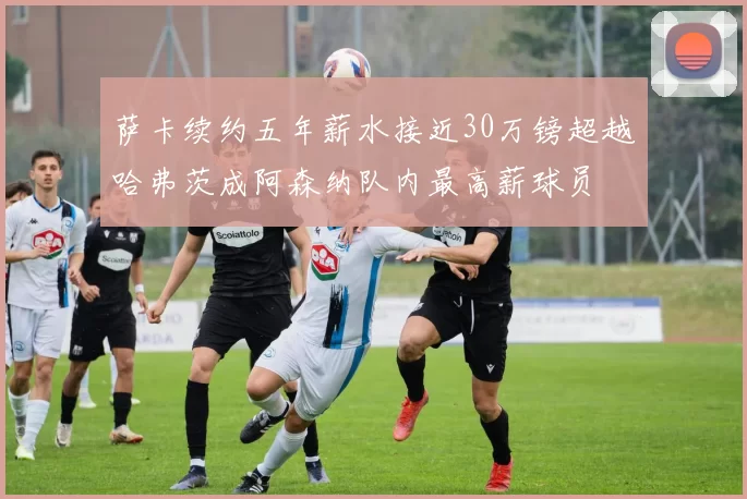 萨卡续约五年薪水接近30万镑超越哈弗茨成阿森纳队内最高薪球员