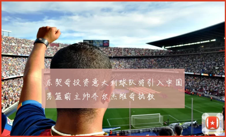 东契奇投资意大利球队将引入中国男篮前主帅乔尔杰维奇执教