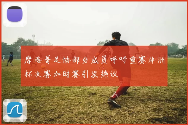 摩洛哥足协部分成员呼吁重赛非洲杯决赛加时赛引发热议