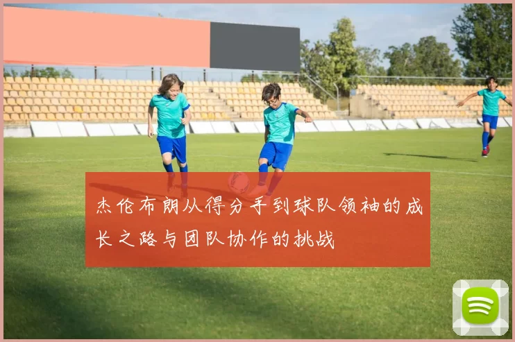 杰伦布朗从得分手到球队领袖的成长之路与团队协作的挑战