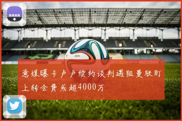 意媒曝卡卢卢续约谈判遇阻曼联盯上转会费或超4000万