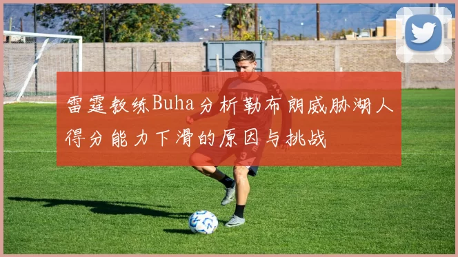 雷霆教练Buha分析勒布朗威胁湖人得分能力下滑的原因与挑战