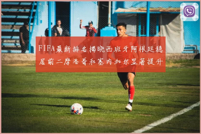 FIFA最新排名揭晓西班牙阿根廷稳居前二摩洛哥和塞内加尔显著提升