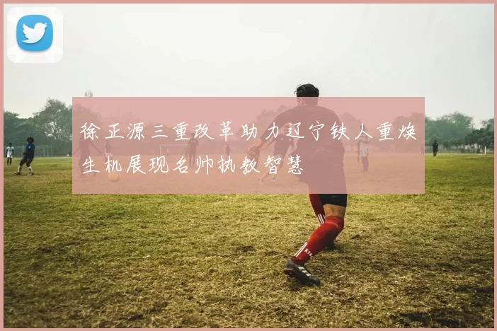 徐正源三重改革助力辽宁铁人重焕生机展现名帅执教智慧