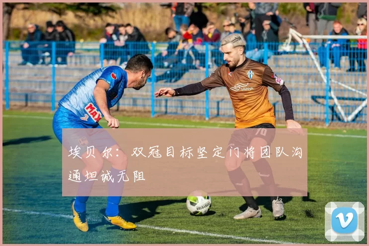 埃贝尔：双冠目标坚定门将团队沟通坦诚无阻