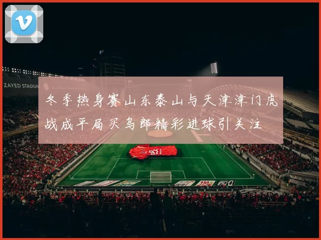 冬季热身赛山东泰山与天津津门虎战成平局买乌郎精彩进球引关注